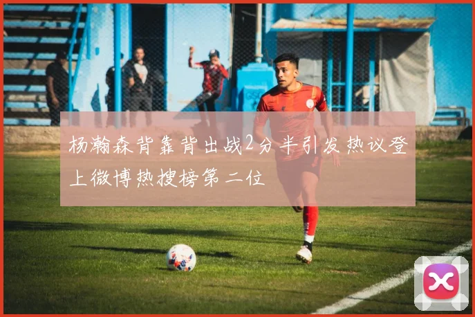 杨瀚森背靠背出战2分半引发热议登上微博热搜榜第二位