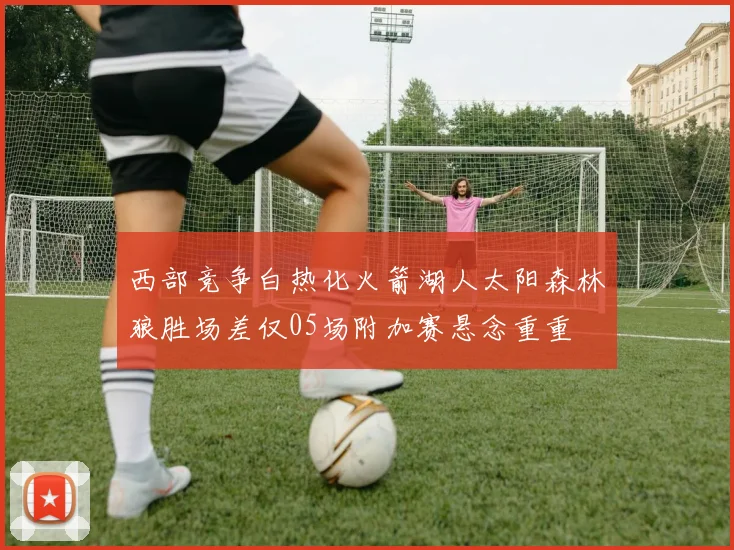 西部竞争白热化火箭湖人太阳森林狼胜场差仅05场附加赛悬念重重