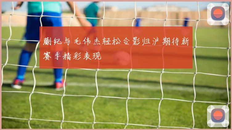 蒯纪与毛伟杰轻松合影归沪期待新赛季精彩表现