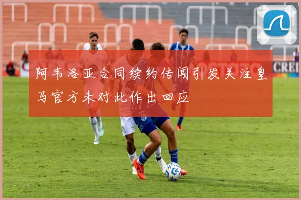 阿韦洛亚合同续约传闻引发关注皇马官方未对此作出回应