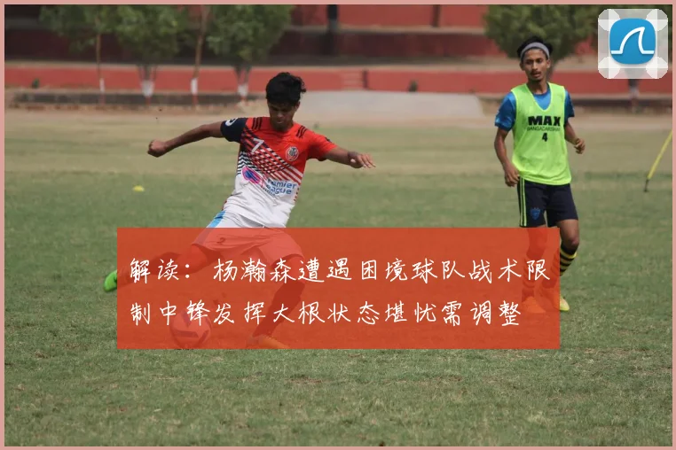解读：杨瀚森遭遇困境球队战术限制中锋发挥大根状态堪忧需调整