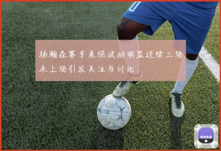 杨瀚森赛季表现波动明显连续三场未上场引发关注与讨论