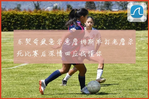 东契奇疲惫示意詹姆斯单打老詹杀死比赛后深情回应我懂你