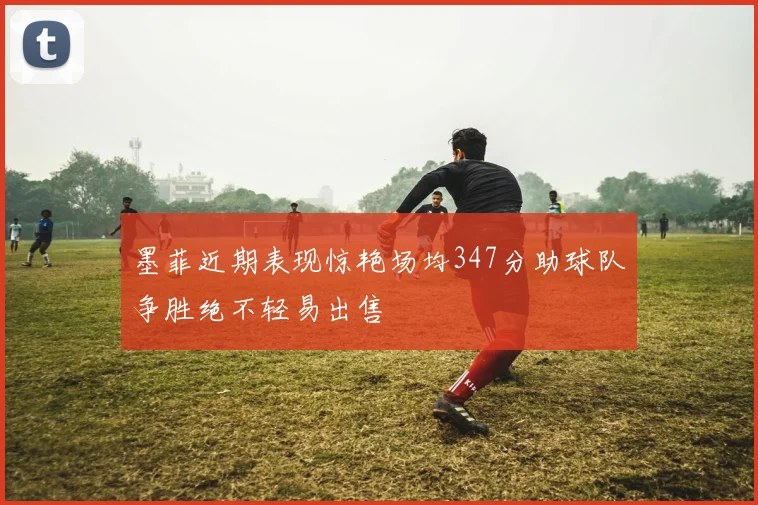 墨菲近期表现惊艳场均347分助球队争胜绝不轻易出售