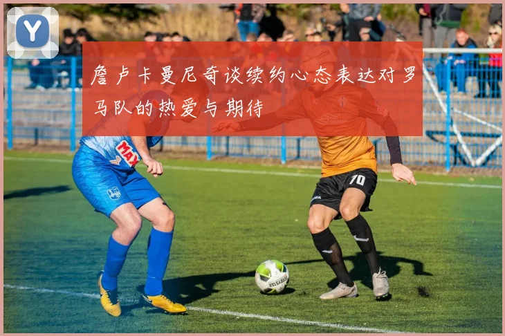 詹卢卡曼尼奇谈续约心态表达对罗马队的热爱与期待