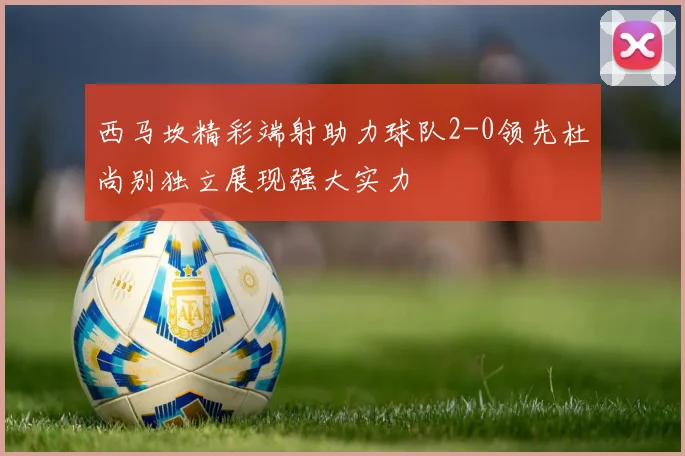 西马坎精彩端射助力球队2-0领先杜尚别独立展现强大实力