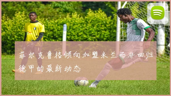 菲尔克鲁格倾向加盟米兰而非回归德甲的最新动态