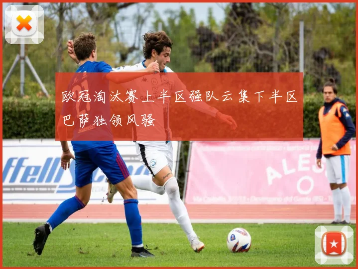 欧冠淘汰赛上半区强队云集下半区巴萨独领风骚