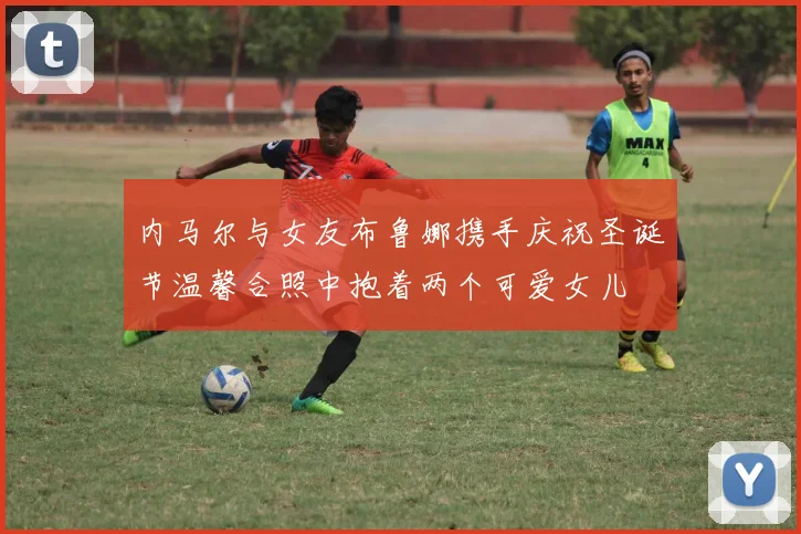 内马尔与女友布鲁娜携手庆祝圣诞节温馨合照中抱着两个可爱女儿
