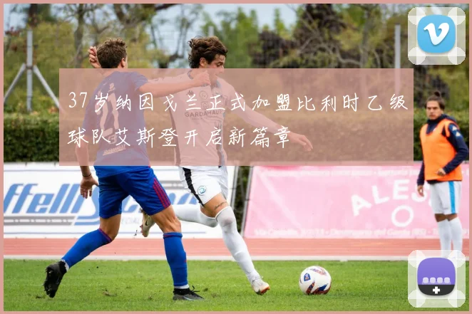 37岁纳因戈兰正式加盟比利时乙级球队艾斯登开启新篇章