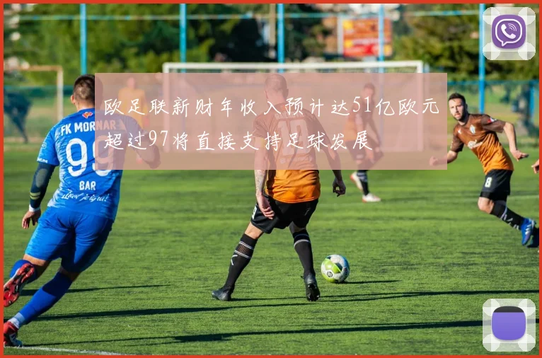 欧足联新财年收入预计达51亿欧元超过97将直接支持足球发展