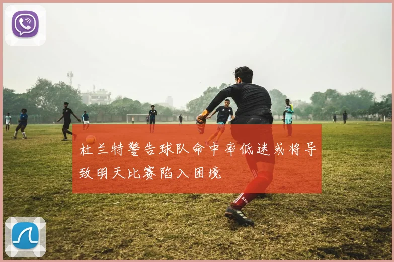 杜兰特警告球队命中率低迷或将导致明天比赛陷入困境