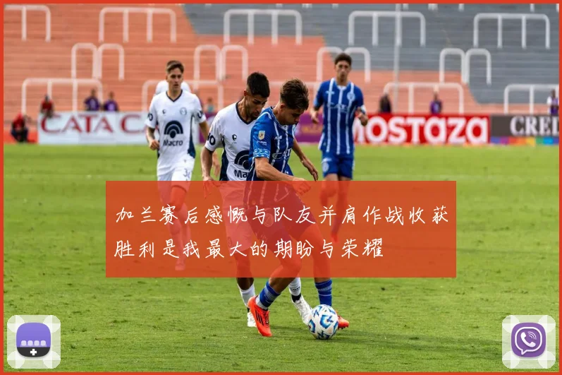 加兰赛后感慨与队友并肩作战收获胜利是我最大的期盼与荣耀