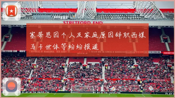 塞蒂恩因个人及家庭原因辞职西媒马卡世体等纷纷报道
