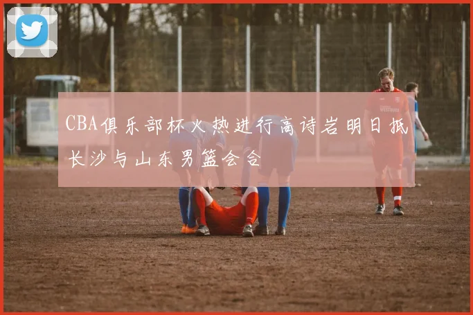 CBA俱乐部杯火热进行高诗岩明日抵长沙与山东男篮会合