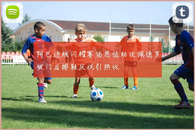 阿巴连线闪耀赛场恩佐助攻佩德罗破门后擦鞋庆祝引热议