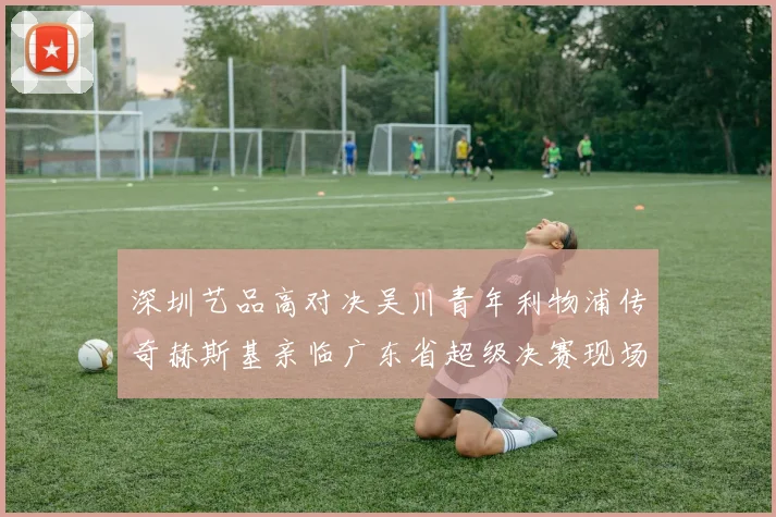 深圳艺品高对决吴川青年利物浦传奇赫斯基亲临广东省超级决赛现场