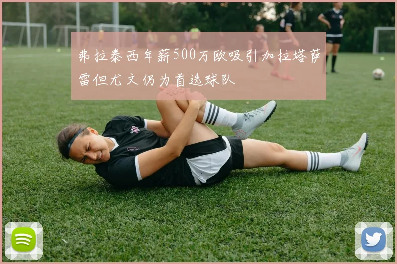 弗拉泰西年薪500万欧吸引加拉塔萨雷但尤文仍为首选球队