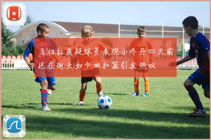 马祖拉质疑球员表现小乔丹四天前还在街头如今回扣篮引发热议