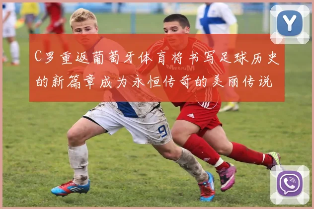 C罗重返葡萄牙体育将书写足球历史的新篇章成为永恒传奇的美丽传说