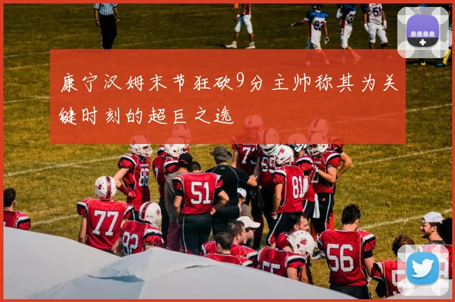 康宁汉姆末节狂砍9分主帅称其为关键时刻的超巨之选