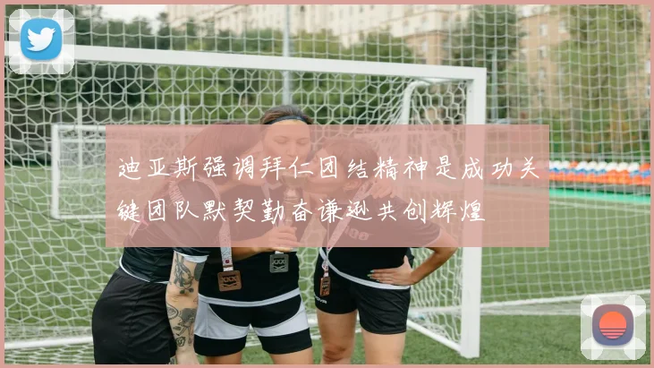 迪亚斯强调拜仁团结精神是成功关键团队默契勤奋谦逊共创辉煌
