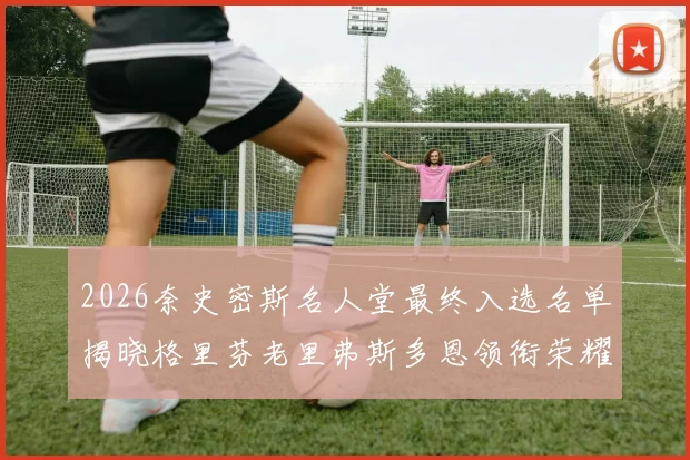 2026奈史密斯名人堂最终入选名单揭晓格里芬老里弗斯多恩领衔荣耀时刻