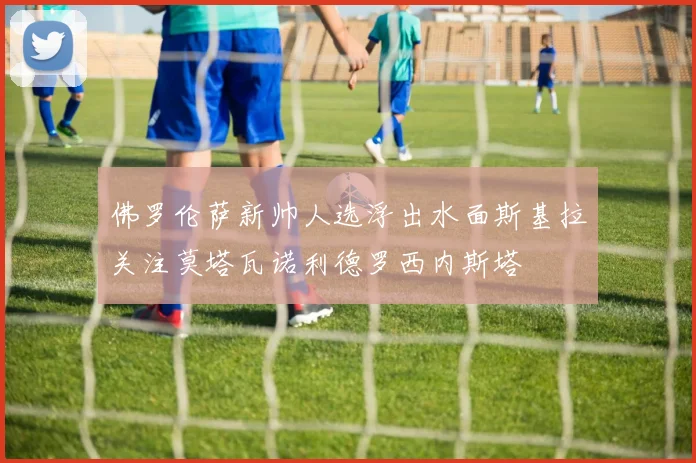 佛罗伦萨新帅人选浮出水面斯基拉关注莫塔瓦诺利德罗西内斯塔