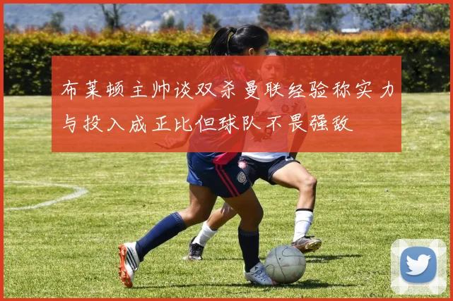 布莱顿主帅谈双杀曼联经验称实力与投入成正比但球队不畏强敌