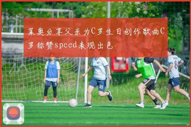 莱奥分享父亲为C罗生日创作歌曲C罗称赞speed表现出色