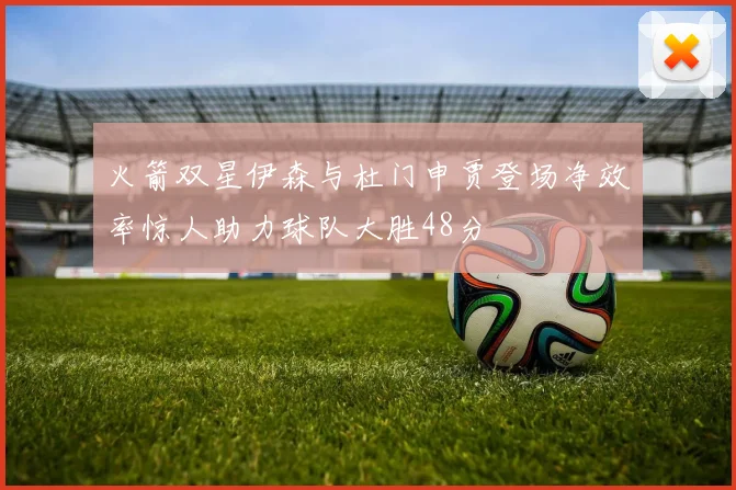 火箭双星伊森与杜门申贾登场净效率惊人助力球队大胜48分