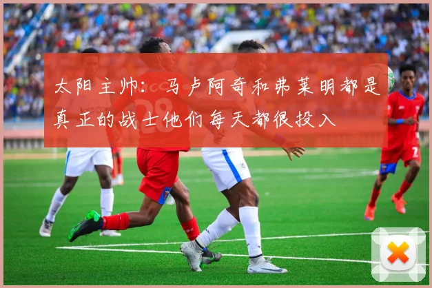 太阳主帅：马卢阿奇和弗莱明都是真正的战士他们每天都很投入