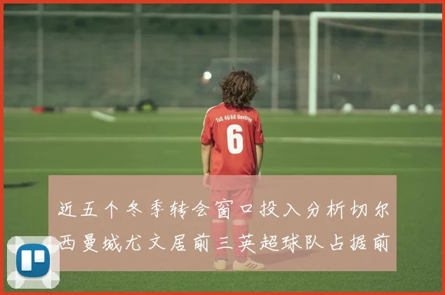 近五个冬季转会窗口投入分析切尔西曼城尤文居前三英超球队占据前十五名中的七席